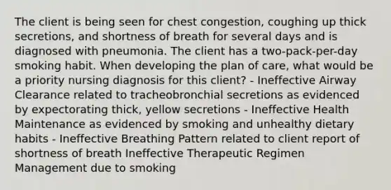 The client is being seen for chest congestion, coughing up thick secretions, and shortness of breath for several days and is diagnosed with pneumonia. The client has a two-pack-per-day smoking habit. When developing the plan of care, what would be a priority nursing diagnosis for this client? - Ineffective Airway Clearance related to tracheobronchial secretions as evidenced by expectorating thick, yellow secretions - Ineffective Health Maintenance as evidenced by smoking and unhealthy dietary habits - Ineffective Breathing Pattern related to client report of shortness of breath Ineffective Therapeutic Regimen Management due to smoking