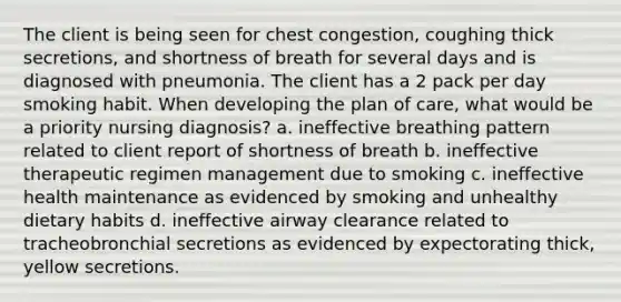 The client is being seen for chest congestion, coughing thick secretions, and shortness of breath for several days and is diagnosed with pneumonia. The client has a 2 pack per day smoking habit. When developing the plan of care, what would be a priority nursing diagnosis? a. ineffective breathing pattern related to client report of shortness of breath b. ineffective therapeutic regimen management due to smoking c. ineffective health maintenance as evidenced by smoking and unhealthy dietary habits d. ineffective airway clearance related to tracheobronchial secretions as evidenced by expectorating thick, yellow secretions.