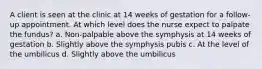 A client is seen at the clinic at 14 weeks of gestation for a follow-up appointment. At which level does the nurse expect to palpate the fundus? a. Non-palpable above the symphysis at 14 weeks of gestation b. Slightly above the symphysis pubis c. At the level of the umbilicus d. Slightly above the umbilicus