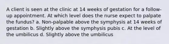 A client is seen at the clinic at 14 weeks of gestation for a follow-up appointment. At which level does the nurse expect to palpate the fundus? a. Non-palpable above the symphysis at 14 weeks of gestation b. Slightly above the symphysis pubis c. At the level of the umbilicus d. Slightly above the umbilicus