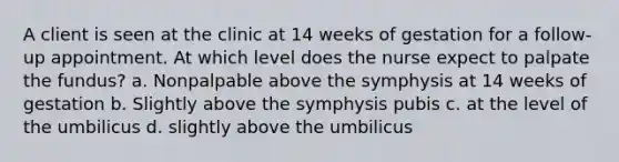 A client is seen at the clinic at 14 weeks of gestation for a follow-up appointment. At which level does the nurse expect to palpate the fundus? a. Nonpalpable above the symphysis at 14 weeks of gestation b. Slightly above the symphysis pubis c. at the level of the umbilicus d. slightly above the umbilicus