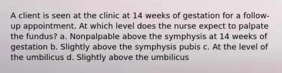 A client is seen at the clinic at 14 weeks of gestation for a follow-up appointment. At which level does the nurse expect to palpate the fundus? a. Nonpalpable above the symphysis at 14 weeks of gestation b. Slightly above the symphysis pubis c. At the level of the umbilicus d. Slightly above the umbilicus