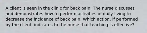 A client is seen in the clinic for back pain. The nurse discusses and demonstrates how to perform activities of daily living to decrease the incidence of back pain. Which action, if performed by the client, indicates to the nurse that teaching is effective?