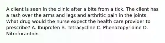 A client is seen in the clinic after a bite from a tick. The client has a rash over the arms and legs and arthritic pain in the joints. What drug would the nurse expect the health care provider to prescribe? A. Ibuprofen B. Tetracycline C. Phenazopyridine D. Nitrofurantoin