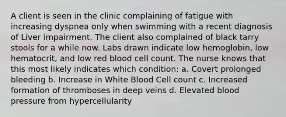 A client is seen in the clinic complaining of fatigue with increasing dyspnea only when swimming with a recent diagnosis of Liver impairment. The client also complained of black tarry stools for a while now. Labs drawn indicate low hemoglobin, low hematocrit, and low red blood cell count. The nurse knows that this most likely indicates which condition: a. Covert prolonged bleeding b. Increase in White Blood Cell count c. Increased formation of thromboses in deep veins d. Elevated blood pressure from hypercellularity