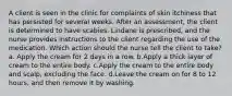 A client is seen in the clinic for complaints of skin itchiness that has persisted for several weeks. After an assessment, the client is determined to have scabies. Lindane is prescribed, and the nurse provides instructions to the client regarding the use of the medication. Which action should the nurse tell the client to take? a. Apply the cream for 2 days in a row. b.Apply a thick layer of cream to the entire body. c.Apply the cream to the entire body and scalp, excluding the face. d.Leave the cream on for 8 to 12 hours, and then remove it by washing.