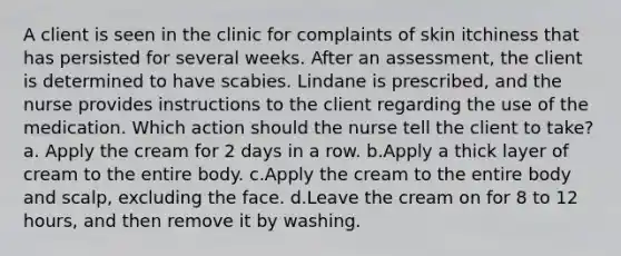 A client is seen in the clinic for complaints of skin itchiness that has persisted for several weeks. After an assessment, the client is determined to have scabies. Lindane is prescribed, and the nurse provides instructions to the client regarding the use of the medication. Which action should the nurse tell the client to take? a. Apply the cream for 2 days in a row. b.Apply a thick layer of cream to the entire body. c.Apply the cream to the entire body and scalp, excluding the face. d.Leave the cream on for 8 to 12 hours, and then remove it by washing.