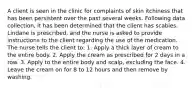 A client is seen in the clinic for complaints of skin itchiness that has been persistent over the past several weeks. Following data collection, it has been determined that the client has scabies. Lindane is prescribed, and the nurse is asked to provide instructions to the client regarding the use of the medication. The nurse tells the client to: 1. Apply a thick layer of cream to the entire body. 2. Apply the cream as prescribed for 2 days in a row. 3. Apply to the entire body and scalp, excluding the face. 4. Leave the cream on for 8 to 12 hours and then remove by washing.