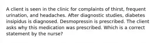 A client is seen in the clinic for complaints of thirst, frequent urination, and headaches. After diagnostic studies, diabetes insipidus is diagnosed. Desmopressin is prescribed. The client asks why this medication was prescribed. Which is a correct statement by the nurse?