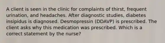 A client is seen in the clinic for complaints of thirst, frequent urination, and headaches. After diagnostic studies, diabetes insipidus is diagnosed. Desmopressin (DDAVP) is prescribed. The client asks why this medication was prescribed. Which is a correct statement by the nurse?