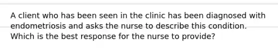 A client who has been seen in the clinic has been diagnosed with endometriosis and asks the nurse to describe this condition. Which is the best response for the nurse to provide?