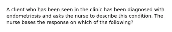 A client who has been seen in the clinic has been diagnosed with endometriosis and asks the nurse to describe this condition. The nurse bases the response on which of the following?