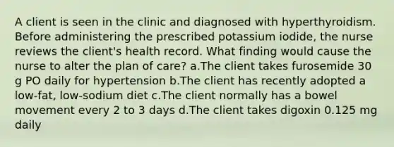 A client is seen in the clinic and diagnosed with hyperthyroidism. Before administering the prescribed potassium iodide, the nurse reviews the client's health record. What finding would cause the nurse to alter the plan of care? a.The client takes furosemide 30 g PO daily for hypertension b.The client has recently adopted a low-fat, low-sodium diet c.The client normally has a bowel movement every 2 to 3 days d.The client takes digoxin 0.125 mg daily