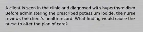 A client is seen in the clinic and diagnosed with hyperthyroidism. Before administering the prescribed potassium iodide, the nurse reviews the client's health record. What finding would cause the nurse to alter the plan of care?