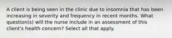 A client is being seen in the clinic due to insomnia that has been increasing in severity and frequency in recent months. What question(s) will the nurse include in an assessment of this client's health concern? Select all that apply.