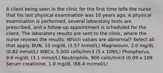 A client being seen in the clinic for the first time tells the nurse that his last physical examination was 10 years ago. A physical examination is performed, several laboratory tests are prescribed, and a follow-up appointment is scheduled for the client. The laboratory results are sent to the clinic, where the nurse reviews the results. Which values are abnormal? Select all that apply. BUN, 10 mg/dL (3.57 mmol/L) Magnesium, 2.0 mg/dL (0.82 mmol/L) WBCs, 5,000 cells/mm3 (5 x 109/L) Phosphorus, 9.6 mg/dL (3.1 mmol/L) Neutrophils, 900 cells/mm3 (0.09 x 109 Serum creatinine, 1.0 mg/dL (88.4 mcmol/L)