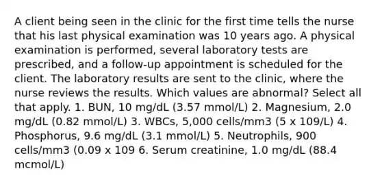 A client being seen in the clinic for the first time tells the nurse that his last physical examination was 10 years ago. A physical examination is performed, several laboratory tests are prescribed, and a follow-up appointment is scheduled for the client. The laboratory results are sent to the clinic, where the nurse reviews the results. Which values are abnormal? Select all that apply. 1. BUN, 10 mg/dL (3.57 mmol/L) 2. Magnesium, 2.0 mg/dL (0.82 mmol/L) 3. WBCs, 5,000 cells/mm3 (5 x 109/L) 4. Phosphorus, 9.6 mg/dL (3.1 mmol/L) 5. Neutrophils, 900 cells/mm3 (0.09 x 109 6. Serum creatinine, 1.0 mg/dL (88.4 mcmol/L)