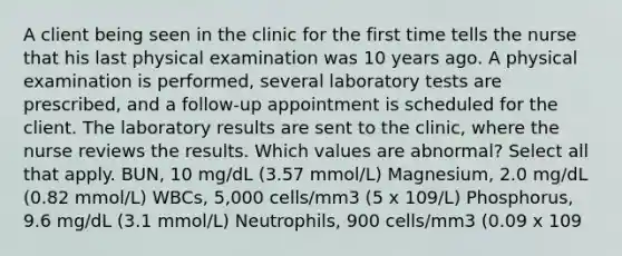 A client being seen in the clinic for the first time tells the nurse that his last physical examination was 10 years ago. A physical examination is performed, several laboratory tests are prescribed, and a follow-up appointment is scheduled for the client. The laboratory results are sent to the clinic, where the nurse reviews the results. Which values are abnormal? Select all that apply. BUN, 10 mg/dL (3.57 mmol/L) Magnesium, 2.0 mg/dL (0.82 mmol/L) WBCs, 5,000 cells/mm3 (5 x 109/L) Phosphorus, 9.6 mg/dL (3.1 mmol/L) Neutrophils, 900 cells/mm3 (0.09 x 109