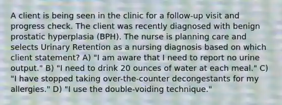 A client is being seen in the clinic for a follow-up visit and progress check. The client was recently diagnosed with benign prostatic hyperplasia (BPH). The nurse is planning care and selects Urinary Retention as a nursing diagnosis based on which client statement? A) "I am aware that I need to report no urine output." B) "I need to drink 20 ounces of water at each meal." C) "I have stopped taking over-the-counter decongestants for my allergies." D) "I use the double-voiding technique."