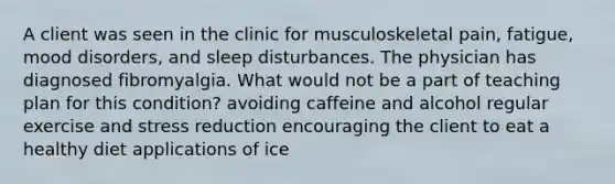 A client was seen in the clinic for musculoskeletal pain, fatigue, mood disorders, and sleep disturbances. The physician has diagnosed fibromyalgia. What would not be a part of teaching plan for this condition? avoiding caffeine and alcohol regular exercise and stress reduction encouraging the client to eat a healthy diet applications of ice