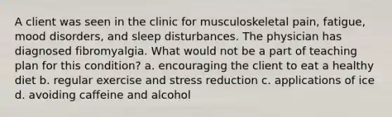 A client was seen in the clinic for musculoskeletal pain, fatigue, mood disorders, and sleep disturbances. The physician has diagnosed fibromyalgia. What would not be a part of teaching plan for this condition? a. encouraging the client to eat a healthy diet b. regular exercise and stress reduction c. applications of ice d. avoiding caffeine and alcohol