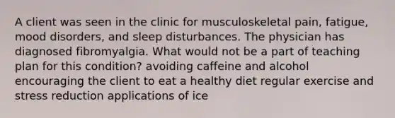 A client was seen in the clinic for musculoskeletal pain, fatigue, mood disorders, and sleep disturbances. The physician has diagnosed fibromyalgia. What would not be a part of teaching plan for this condition? avoiding caffeine and alcohol encouraging the client to eat a healthy diet regular exercise and stress reduction applications of ice