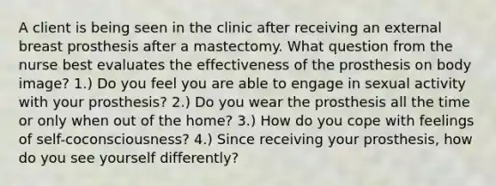 A client is being seen in the clinic after receiving an external breast prosthesis after a mastectomy. What question from the nurse best evaluates the effectiveness of the prosthesis on body image? 1.) Do you feel you are able to engage in sexual activity with your prosthesis? 2.) Do you wear the prosthesis all the time or only when out of the home? 3.) How do you cope with feelings of self-coconsciousness? 4.) Since receiving your prosthesis, how do you see yourself differently?