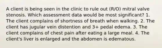 A client is being seen in the clinic to rule out (R/O) mitral valve stenosis. Which assessment data would be most significant? 1. The client complains of shortness of breath when walking. 2. The client has jugular vein distention and 3+ pedal edema. 3. The client complains of chest pain after eating a large meal. 4. The client's liver is enlarged and the abdomen is edematous.