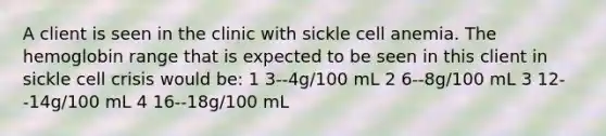 A client is seen in the clinic with sickle cell anemia. The hemoglobin range that is expected to be seen in this client in sickle cell crisis would be: 1 3--4g/100 mL 2 6--8g/100 mL 3 12--14g/100 mL 4 16--18g/100 mL