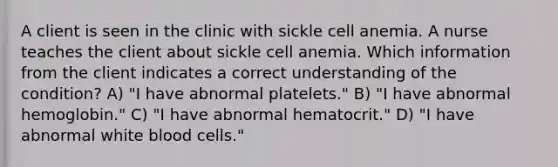 A client is seen in the clinic with sickle cell anemia. A nurse teaches the client about sickle cell anemia. Which information from the client indicates a correct understanding of the condition? A) "I have abnormal platelets." B) "I have abnormal hemoglobin." C) "I have abnormal hematocrit." D) "I have abnormal white blood cells."