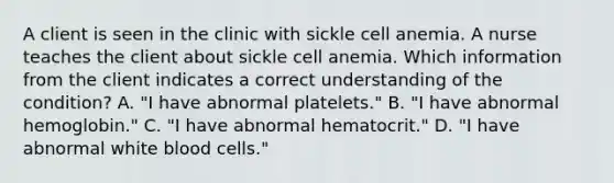 A client is seen in the clinic with sickle cell anemia. A nurse teaches the client about sickle cell anemia. Which information from the client indicates a correct understanding of the condition? A. "I have abnormal platelets." B. "I have abnormal hemoglobin." C. "I have abnormal hematocrit." D. "I have abnormal white blood cells."