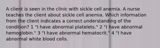 A client is seen in the clinic with sickle cell anemia. A nurse teaches the client about sickle cell anemia. Which information from the client indicates a correct understanding of the condition? 1 "I have abnormal platelets." 2 "I have abnormal hemoglobin." 3 "I have abnormal hematocrit." 4 "I have abnormal white blood cells.