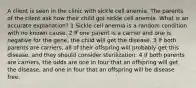 A client is seen in the clinic with sickle cell anemia. The parents of the client ask how their child got sickle cell anemia. What is an accurate explanation? 1 Sickle cell anemia is a random condition with no known cause. 2 If one parent is a carrier and one is negative for the gene, the child will get the disease. 3 If both parents are carriers, all of their offspring will probably get this disease, and they should consider sterilization. 4 If both parents are carriers, the odds are one in four that an offspring will get the disease, and one in four that an offspring will be disease free.