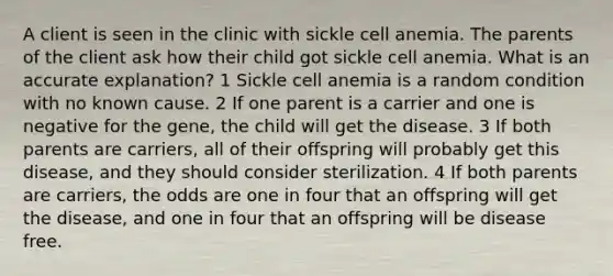 A client is seen in the clinic with sickle cell anemia. The parents of the client ask how their child got sickle cell anemia. What is an accurate explanation? 1 Sickle cell anemia is a random condition with no known cause. 2 If one parent is a carrier and one is negative for the gene, the child will get the disease. 3 If both parents are carriers, all of their offspring will probably get this disease, and they should consider sterilization. 4 If both parents are carriers, the odds are one in four that an offspring will get the disease, and one in four that an offspring will be disease free.