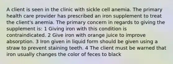 A client is seen in the clinic with sickle cell anemia. The primary health care provider has prescribed an iron supplement to treat the client's anemia. The primary concern in regards to giving the supplement is: 1 Giving iron with this condition is contraindicated. 2 Give iron with orange juice to improve absorption. 3 Iron given in liquid form should be given using a straw to prevent staining teeth. 4 The client must be warned that iron usually changes the color of feces to black