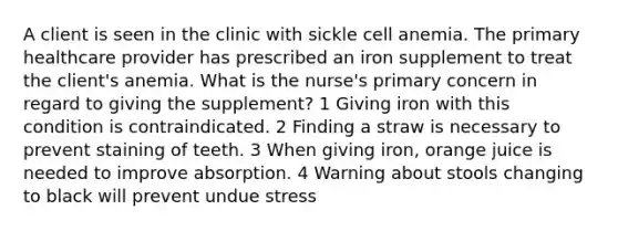 A client is seen in the clinic with sickle cell anemia. The primary healthcare provider has prescribed an iron supplement to treat the client's anemia. What is the nurse's primary concern in regard to giving the supplement? 1 Giving iron with this condition is contraindicated. 2 Finding a straw is necessary to prevent staining of teeth. 3 When giving iron, orange juice is needed to improve absorption. 4 Warning about stools changing to black will prevent undue stress