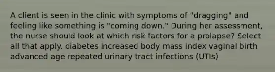 A client is seen in the clinic with symptoms of "dragging" and feeling like something is "coming down." During her assessment, the nurse should look at which risk factors for a prolapse? Select all that apply. diabetes increased body mass index vaginal birth advanced age repeated urinary tract infections (UTIs)