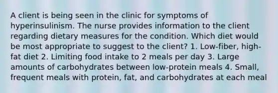 A client is being seen in the clinic for symptoms of hyperinsulinism. The nurse provides information to the client regarding dietary measures for the condition. Which diet would be most appropriate to suggest to the client? 1. Low-fiber, high-fat diet 2. Limiting food intake to 2 meals per day 3. Large amounts of carbohydrates between low-protein meals 4. Small, frequent meals with protein, fat, and carbohydrates at each meal