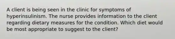 A client is being seen in the clinic for symptoms of hyperinsulinism. The nurse provides information to the client regarding dietary measures for the condition. Which diet would be most appropriate to suggest to the client?