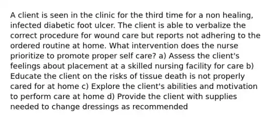 A client is seen in the clinic for the third time for a non healing, infected diabetic foot ulcer. The client is able to verbalize the correct procedure for wound care but reports not adhering to the ordered routine at home. What intervention does the nurse prioritize to promote proper self care? a) Assess the client's feelings about placement at a skilled nursing facility for care b) Educate the client on the risks of tissue death is not properly cared for at home c) Explore the client's abilities and motivation to perform care at home d) Provide the client with supplies needed to change dressings as recommended