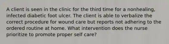 A client is seen in the clinic for the third time for a nonhealing, infected diabetic foot ulcer. The client is able to verbalize the correct procedure for wound care but reports not adhering to the ordered routine at home. What intervention does the nurse prioritize to promote proper self care?