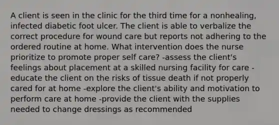 A client is seen in the clinic for the third time for a nonhealing, infected diabetic foot ulcer. The client is able to verbalize the correct procedure for wound care but reports not adhering to the ordered routine at home. What intervention does the nurse prioritize to promote proper self care? -assess the client's feelings about placement at a skilled nursing facility for care -educate the client on the risks of tissue death if not properly cared for at home -explore the client's ability and motivation to perform care at home -provide the client with the supplies needed to change dressings as recommended