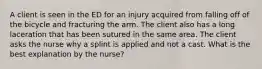 A client is seen in the ED for an injury acquired from falling off of the bicycle and fracturing the arm. The client also has a long laceration that has been sutured in the same area. The client asks the nurse why a splint is applied and not a cast. What is the best explanation by the nurse?