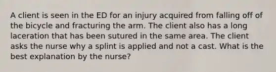 A client is seen in the ED for an injury acquired from falling off of the bicycle and fracturing the arm. The client also has a long laceration that has been sutured in the same area. The client asks the nurse why a splint is applied and not a cast. What is the best explanation by the nurse?