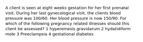 A client is seen at eight weeks gestation for her first prenatal visit. During her last gynecological visit, the clients blood pressure was 100/60. Her blood pressure is now 150/90. For which of the following pregnancy related illnesses should this client be assessed? 1 hyperemesis gravidarum 2 hydatidiform mole 3 Preeclampsia 4 gestational diabetes