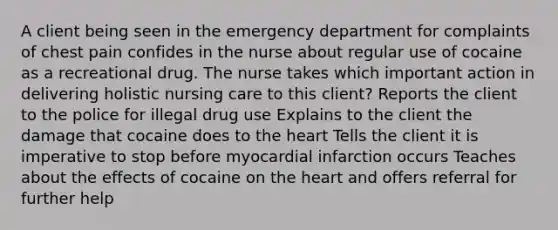 A client being seen in the emergency department for complaints of chest pain confides in the nurse about regular use of cocaine as a recreational drug. The nurse takes which important action in delivering holistic nursing care to this client? Reports the client to the police for illegal drug use Explains to the client the damage that cocaine does to <a href='https://www.questionai.com/knowledge/kya8ocqc6o-the-heart' class='anchor-knowledge'>the heart</a> Tells the client it is imperative to stop before myocardial infarction occurs Teaches about the effects of cocaine on the heart and offers referral for further help