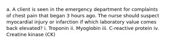 a. A client is seen in the emergency department for complaints of chest pain that began 3 hours ago. The nurse should suspect myocardial injury or infarction if which laboratory value comes back elevated? i. Troponin ii. Myoglobin iii. C-reactive protein iv. Creatine kinase (CK)