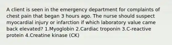 A client is seen in the emergency department for complaints of chest pain that began 3 hours ago. The nurse should suspect myocardial injury or infarction if which laboratory value came back elevated? 1.Myoglobin 2.Cardiac troponin 3.C-reactive protein 4.Creatine kinase (CK)