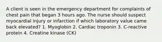 A client is seen in the emergency department for complaints of chest pain that began 3 hours ago. The nurse should suspect myocardial injury or infarction if which laboratory value came back elevated? 1. Myoglobin 2. Cardiac troponin 3. C-reactive protein 4. Creatine kinase (CK)