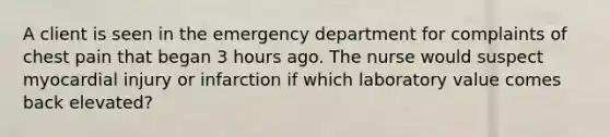 A client is seen in the emergency department for complaints of chest pain that began 3 hours ago. The nurse would suspect myocardial injury or infarction if which laboratory value comes back elevated?